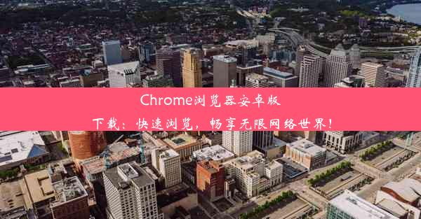 Chrome浏览器安卓版下载：快速浏览，畅享无限网络世界！