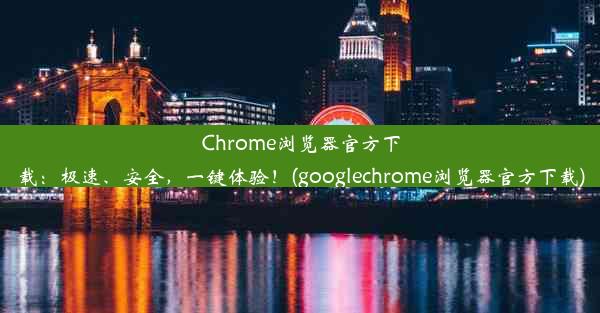 Chrome浏览器官方下载：极速、安全，一键体验！(googlechrome浏览器官方下载)