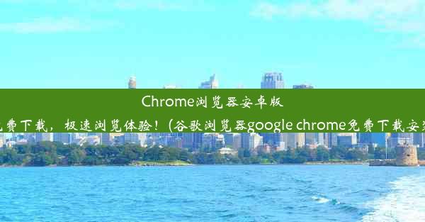 Chrome浏览器安卓版免费下载，极速浏览体验！(谷歌浏览器google chrome免费下载安装)