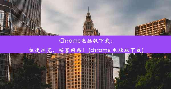 Chrome电脑版下载：极速浏览，畅享网络！(chrome 电脑版下载)