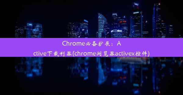 Chrome必备扩展：Active下载利器(chrome浏览器activex控件)