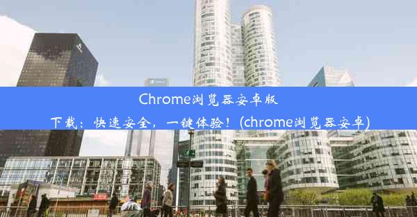 Chrome浏览器安卓版下载：快速安全，一键体验！(chrome浏览器安卓)