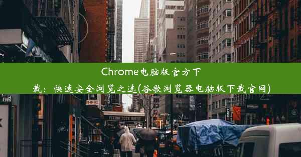 Chrome电脑版官方下载：快速安全浏览之选(谷歌浏览器电脑版下载官网)