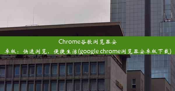 Chrome谷歌浏览器安卓版：快速浏览，便捷生活(google chrome浏览器安卓版下载)