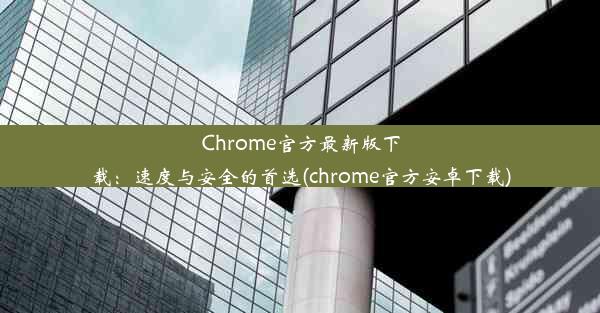 Chrome官方最新版下载：速度与安全的首选(chrome官方安卓下载)