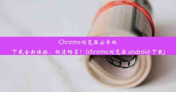 Chrome浏览器安卓版下载全新体验，极速畅享！(chrome浏览器 android 下载)