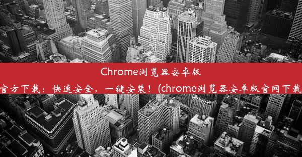 Chrome浏览器安卓版官方下载：快速安全，一键安装！(chrome浏览器安卓版官网下载)