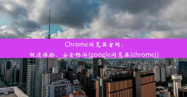 Chrome浏览器官网：极速体验，安全畅游(google浏览器(chrome))