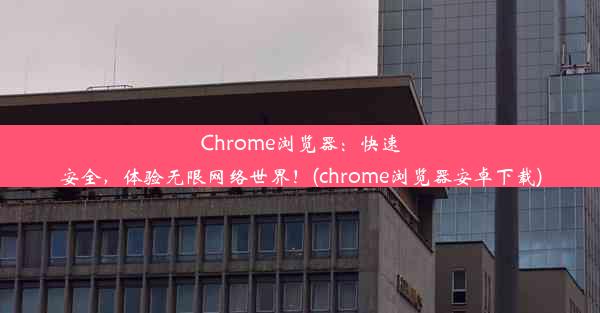 Chrome浏览器：快速安全，体验无限网络世界！(chrome浏览器安卓下载)