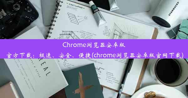 Chrome浏览器安卓版官方下载：极速、安全、便捷(chrome浏览器安卓版官网下载)