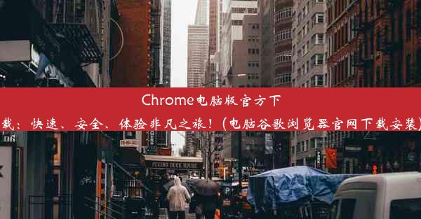 Chrome电脑版官方下载：快速、安全、体验非凡之旅！(电脑谷歌浏览器官网下载安装)