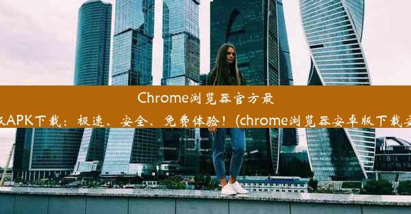 Chrome浏览器官方最新版APK下载：极速、安全、免费体验！(chrome浏览器安卓版下载安装)