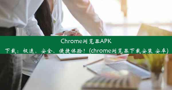 Chrome浏览器APK下载：极速、安全、便捷体验！(chrome浏览器下载安装 安卓)