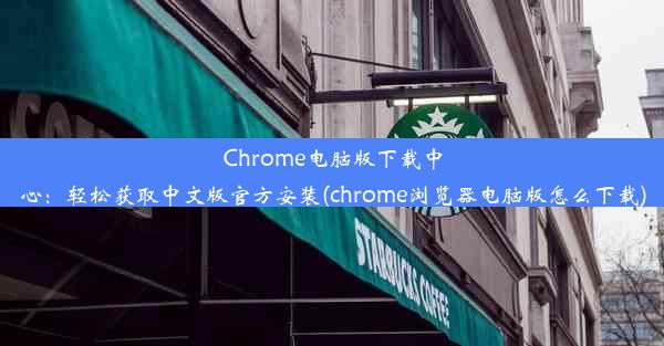 Chrome电脑版下载中心：轻松获取中文版官方安装(chrome浏览器电脑版怎么下载)