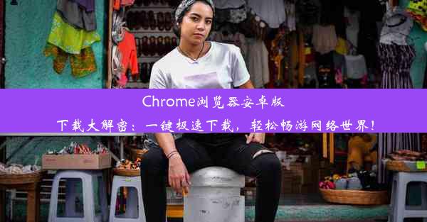 Chrome浏览器安卓版下载大解密：一键极速下载，轻松畅游网络世界！