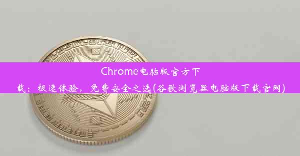 Chrome电脑版官方下载：极速体验，免费安全之选(谷歌浏览器电脑版下载官网)