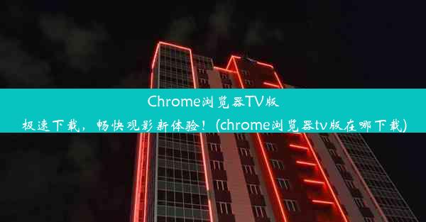 Chrome浏览器TV版极速下载，畅快观影新体验！(chrome浏览器tv版在哪下载)