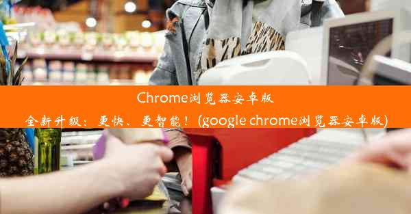 Chrome浏览器安卓版全新升级：更快、更智能！(google chrome浏览器安卓版)