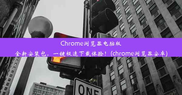 Chrome浏览器电脑版全新安装包，一键极速下载体验！(chrome浏览器安卓)