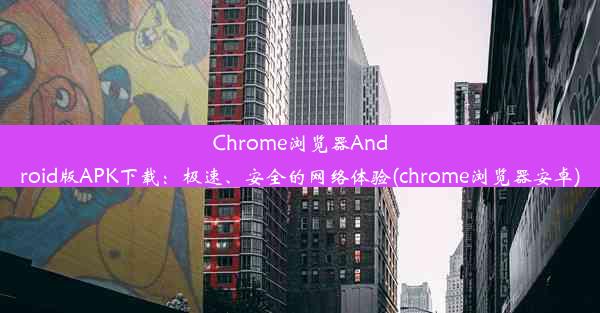 Chrome浏览器Android版APK下载：极速、安全的网络体验(chrome浏览器安卓)