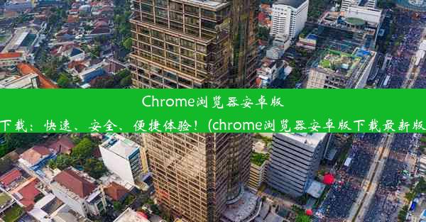 Chrome浏览器安卓版下载：快速、安全、便捷体验！(chrome浏览器安卓版下载最新版)