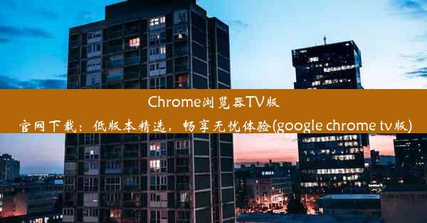 Chrome浏览器TV版官网下载：低版本精选，畅享无忧体验(google chrome tv版)