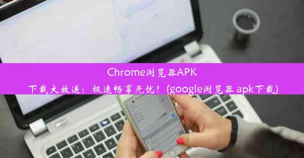 Chrome浏览器APK下载大放送：极速畅享无忧！(google浏览器 apk下载)