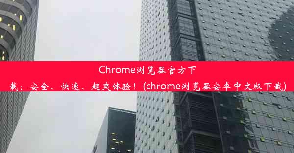 Chrome浏览器官方下载：安全、快速、超爽体验！(chrome浏览器安卓中文版下载)