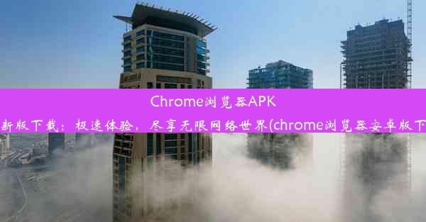 Chrome浏览器APK2023最新版下载：极速体验，尽享无限网络世界(chrome浏览器安卓版下载安装)