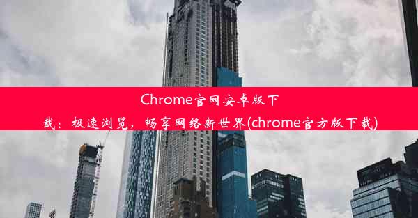 Chrome官网安卓版下载：极速浏览，畅享网络新世界(chrome官方版下载)